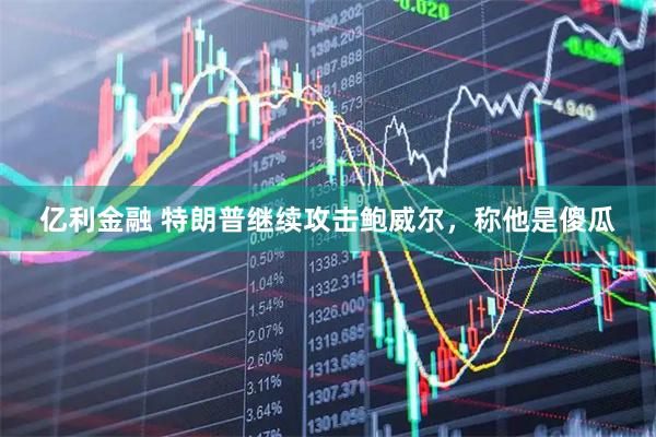亿利金融 特朗普继续攻击鲍威尔，称他是傻瓜
