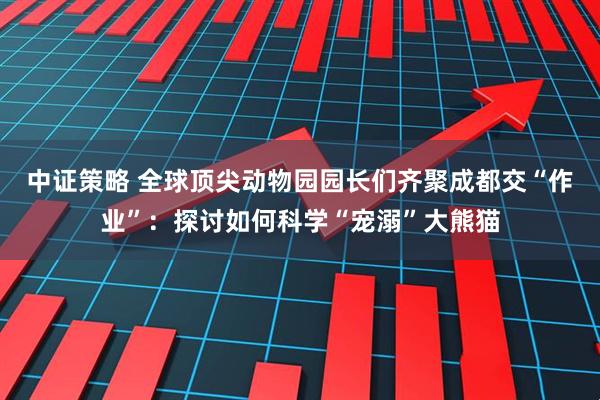 中证策略 全球顶尖动物园园长们齐聚成都交“作业”：探讨如何科学“宠溺”大熊猫