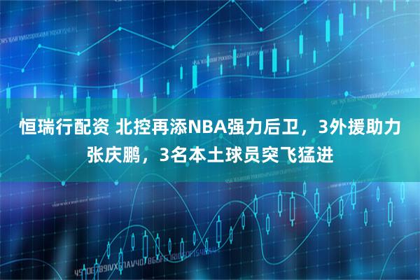 恒瑞行配资 北控再添NBA强力后卫，3外援助力张庆鹏，3名本土球员突飞猛进