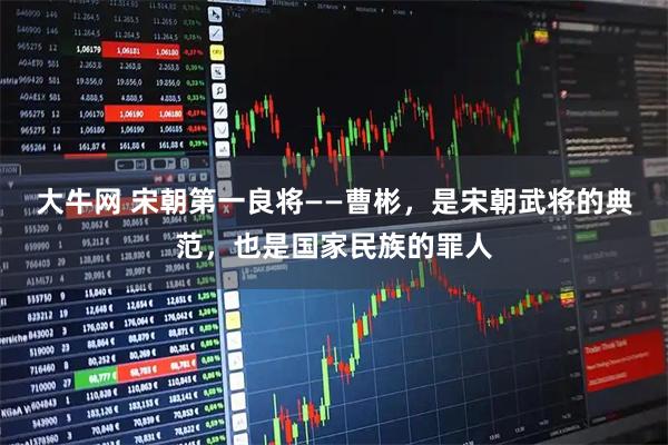 大牛网 宋朝第一良将——曹彬，是宋朝武将的典范，也是国家民族的罪人