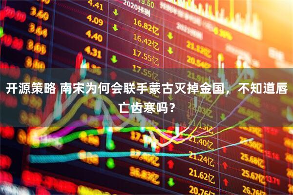 开源策略 南宋为何会联手蒙古灭掉金国，不知道唇亡齿寒吗？