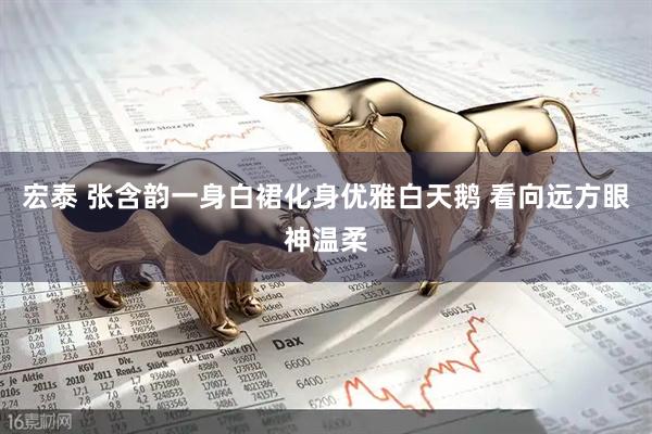 宏泰 张含韵一身白裙化身优雅白天鹅 看向远方眼神温柔