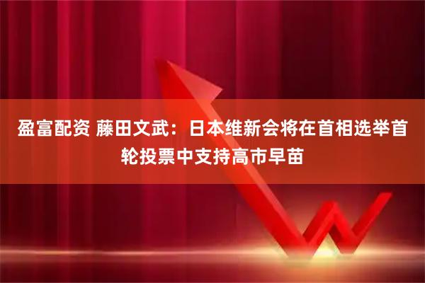 盈富配资 藤田文武：日本维新会将在首相选举首轮投票中支持高市早苗