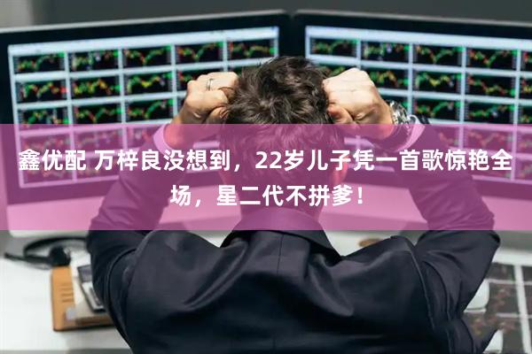 鑫优配 万梓良没想到，22岁儿子凭一首歌惊艳全场，星二代不拼爹！