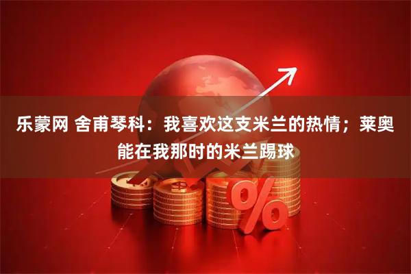 乐蒙网 舍甫琴科：我喜欢这支米兰的热情；莱奥能在我那时的米兰踢球