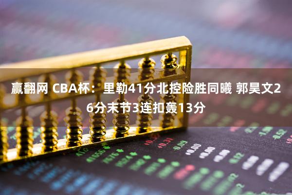 赢翻网 CBA杯：里勒41分北控险胜同曦 郭昊文26分末节3连扣轰13分