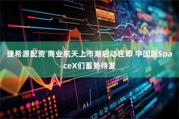 捷希源配资 商业航天上市潮启动在即 中国版SpaceX们蓄势待发
