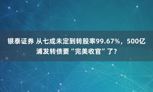 银泰证券 从七成未定到转股率99.67%，500亿浦发转债要“完美收官”了？