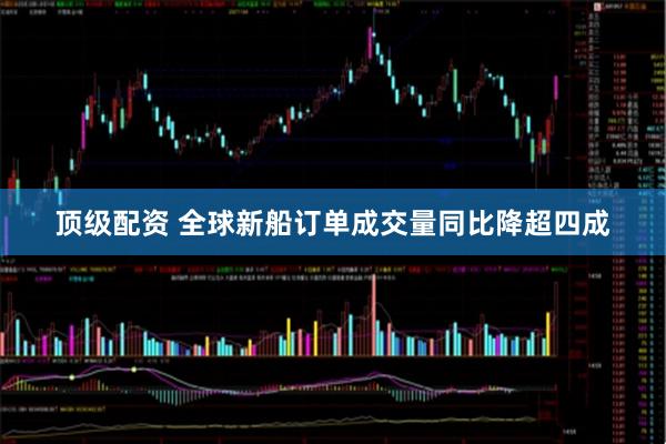 顶级配资 全球新船订单成交量同比降超四成