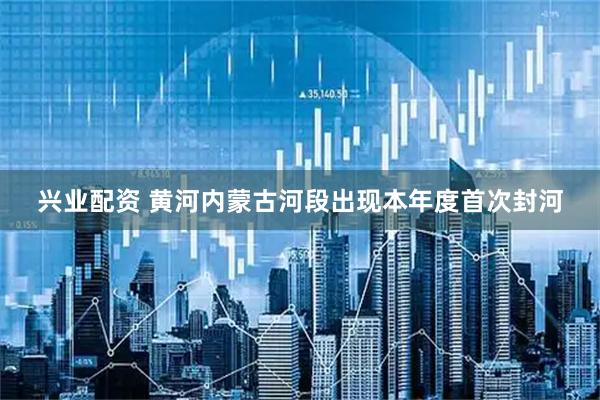 兴业配资 黄河内蒙古河段出现本年度首次封河