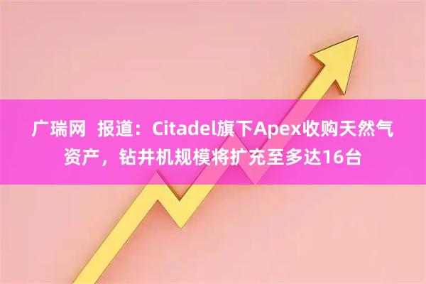 广瑞网  报道：Citadel旗下Apex收购天然气资产，钻井机规模将扩充至多达16台