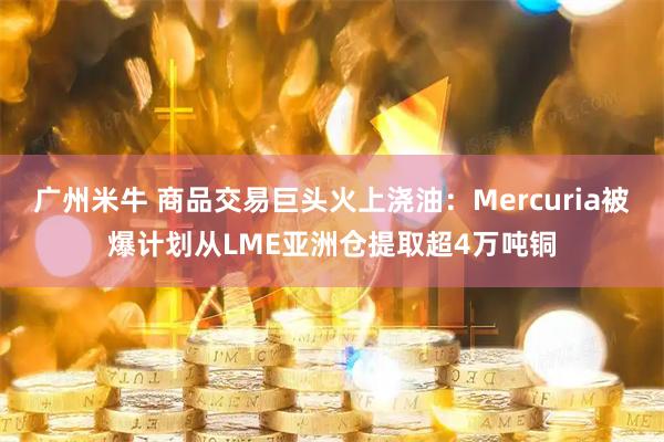 广州米牛 商品交易巨头火上浇油：Mercuria被爆计划从LME亚洲仓提取超4万吨铜