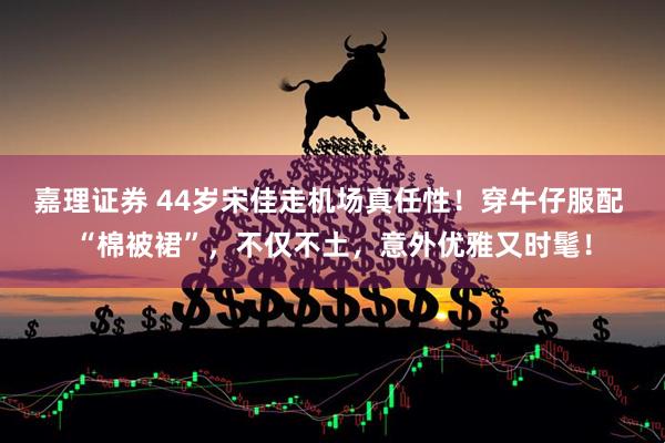 嘉理证券 44岁宋佳走机场真任性！穿牛仔服配 “棉被裙”，不仅不土，意外优雅又时髦！