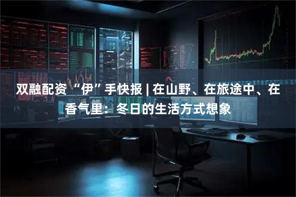 双融配资 “伊”手快报 | 在山野、在旅途中、在香气里：冬日的生活方式想象