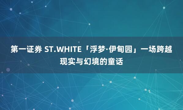 第一证券 ST.WHITE「浮梦·伊甸园」一场跨越现实与幻境的童话