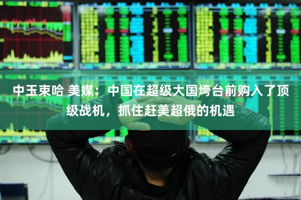 中玉束哈 美媒：中国在超级大国垮台前购入了顶级战机，抓住赶美超俄的机遇