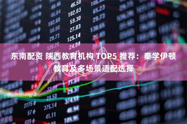 东南配资 陕西教育机构 TOP5 推荐：秦学伊顿教育及多场景适配选择