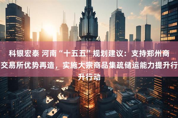 科银宏泰 河南“十五五”规划建议：支持郑州商品交易所优势再造，实施大宗商品集疏储运能力提升行动