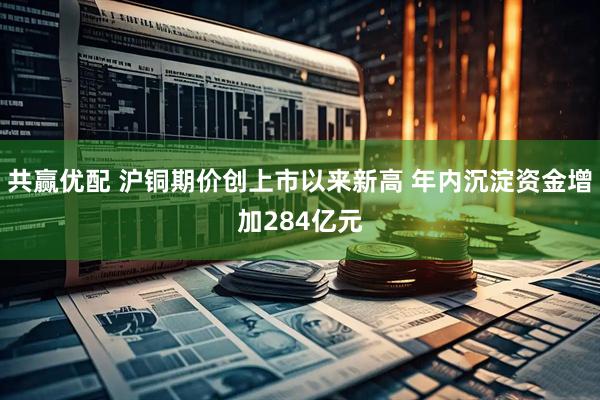 共赢优配 沪铜期价创上市以来新高 年内沉淀资金增加284亿元
