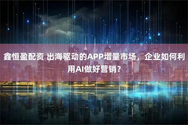 鑫恒盈配资 出海驱动的APP增量市场，企业如何利用AI做好营销？