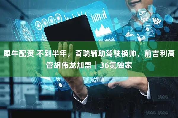 犀牛配资 不到半年，奇瑞辅助驾驶换帅，前吉利高管胡伟龙加盟｜36氪独家