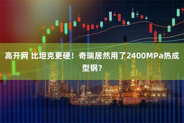 高开网 比坦克更硬！奇瑞居然用了2400MPa热成型钢？