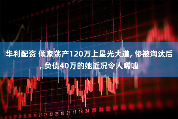 华利配资 倾家荡产120万上星光大道, 惨被淘汰后, 负债40万的她近况令人唏嘘