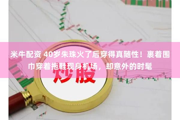 米牛配资 40岁朱珠火了后穿得真随性！裹着围巾穿着拖鞋现身机场，却意外的时髦