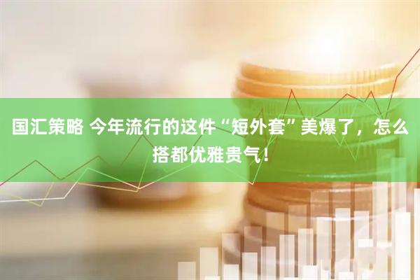 国汇策略 今年流行的这件“短外套”美爆了，怎么搭都优雅贵气！