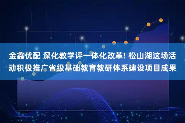 金鑫优配 深化教学评一体化改革! 松山湖这场活动积极推广省级基础教育教研体系建设项目成果