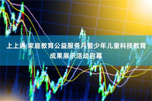 上上通 家庭教育公益服务月暨少年儿童科技教育成果展示活动启幕