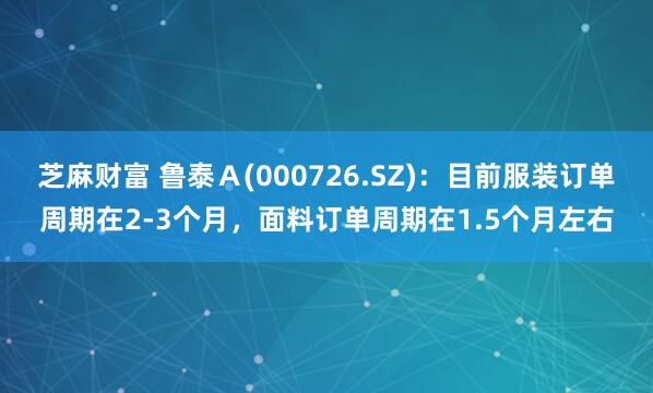 芝麻财富 鲁泰Ａ(000726.SZ)：目前服装订单周期在2-3个月，面料订单周期在1.5个月左右