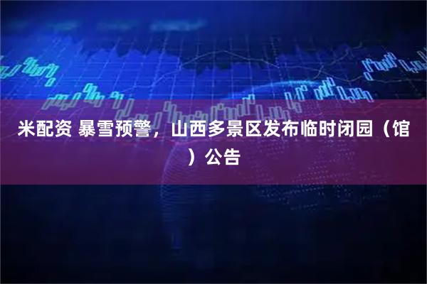 米配资 暴雪预警，山西多景区发布临时闭园（馆）公告