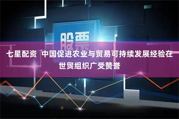 七星配资  中国促进农业与贸易可持续发展经验在世贸组织广受赞誉