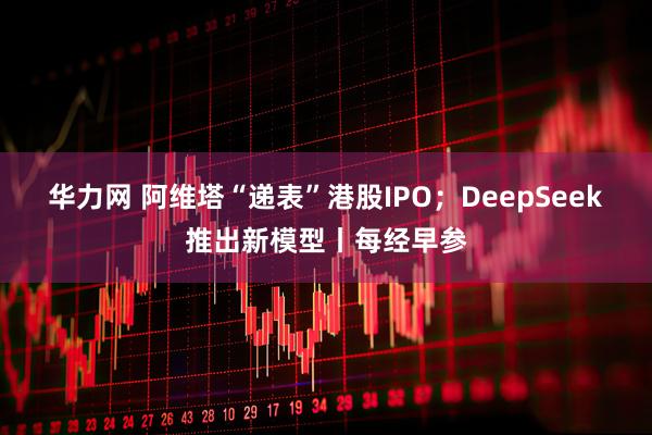 华力网 阿维塔“递表”港股IPO；DeepSeek推出新模型丨每经早参