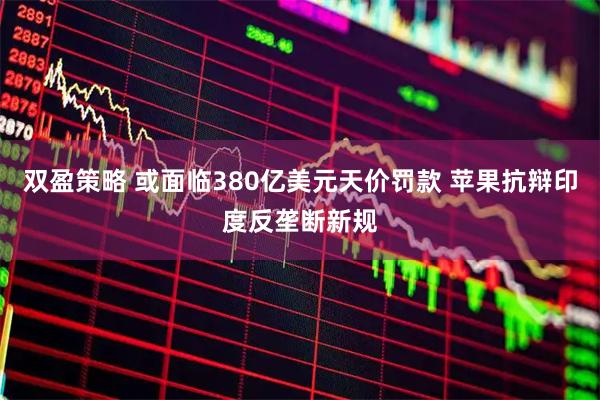 双盈策略 或面临380亿美元天价罚款 苹果抗辩印度反垄断新规