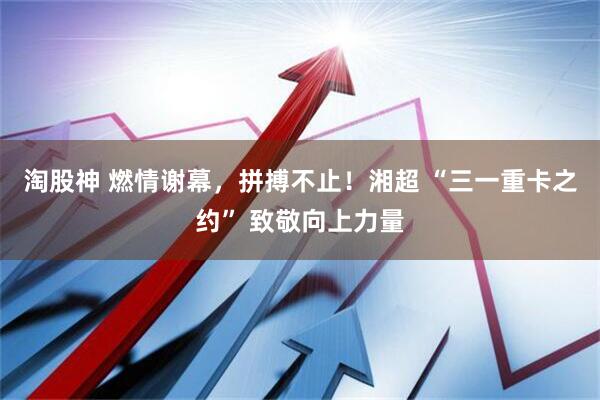 淘股神 燃情谢幕，拼搏不止！湘超 “三一重卡之约” 致敬向上力量