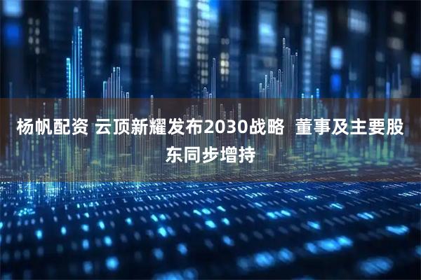 杨帆配资 云顶新耀发布2030战略  董事及主要股东同步增持
