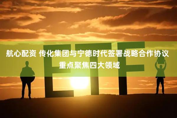 航心配资 传化集团与宁德时代签署战略合作协议  重点聚焦四大领域