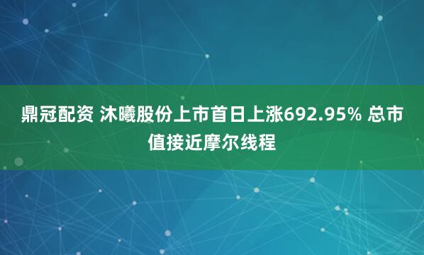 鼎冠配资 沐曦股份上市首日上涨692.95% 总市值接近摩尔线程