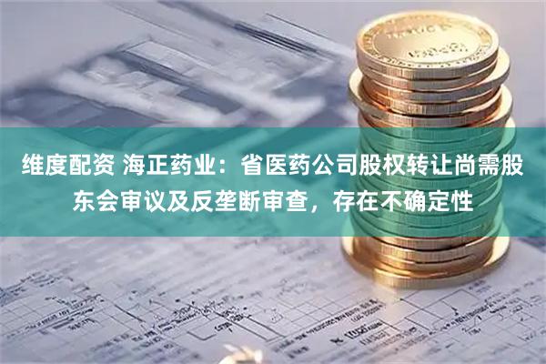 维度配资 海正药业：省医药公司股权转让尚需股东会审议及反垄断审查，存在不确定性