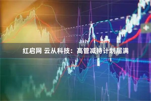 红启网 云从科技：高管减持计划届满