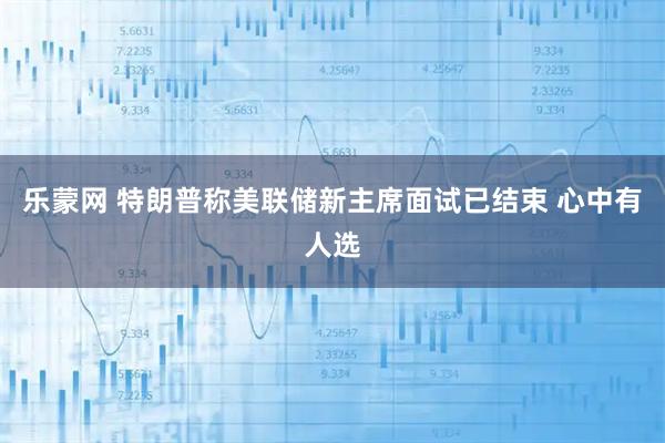 乐蒙网 特朗普称美联储新主席面试已结束 心中有人选
