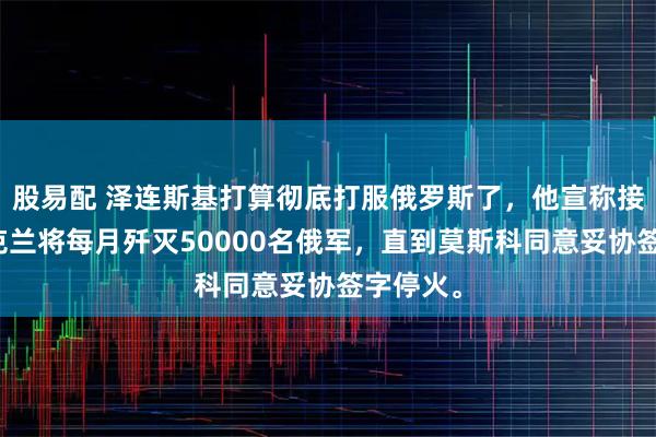 股易配 泽连斯基打算彻底打服俄罗斯了，他宣称接下来乌克兰将每月歼灭50000名俄军，直到莫斯科同意妥协签字停火。