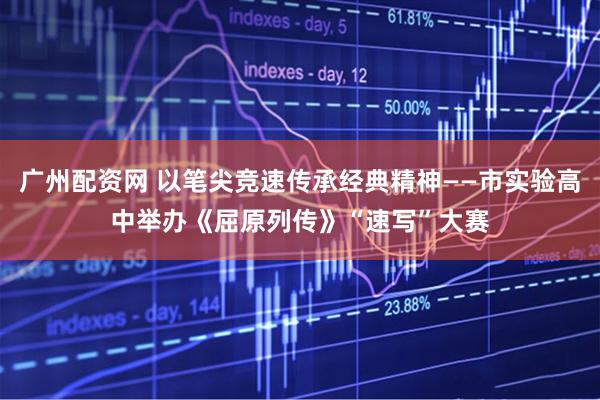 广州配资网 以笔尖竞速传承经典精神——市实验高中举办《屈原列传》“速写”大赛