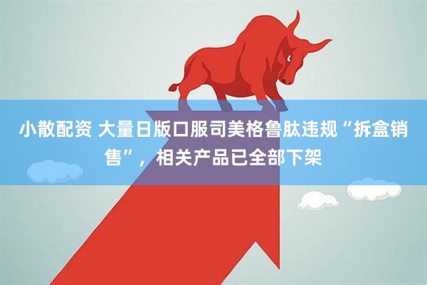 小散配资 大量日版口服司美格鲁肽违规“拆盒销售”，相关产品已全部下架