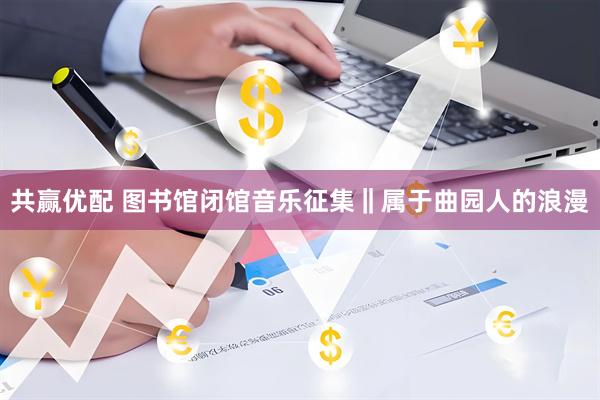 共赢优配 图书馆闭馆音乐征集‖属于曲园人的浪漫