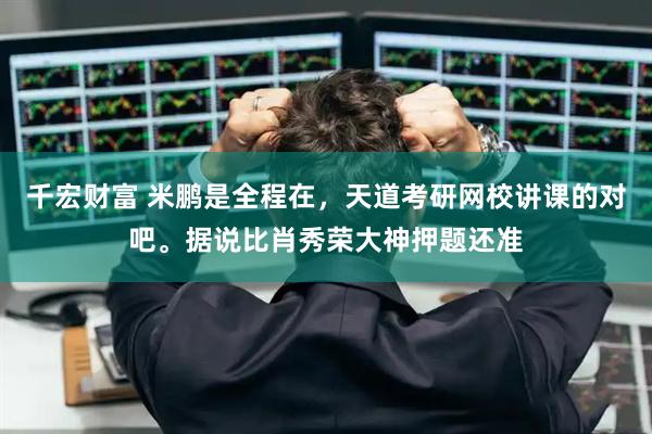 千宏财富 米鹏是全程在，天道考研网校讲课的对吧。据说比肖秀荣大神押题还准