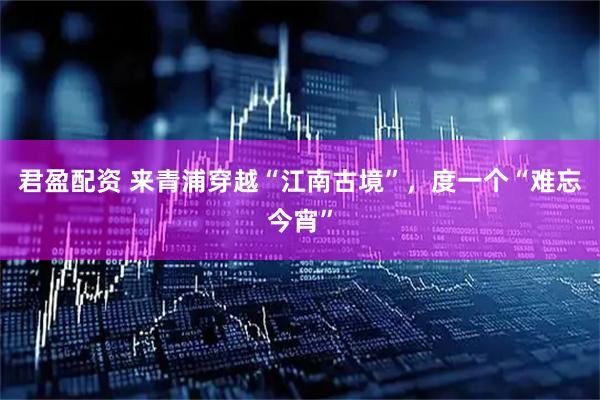 君盈配资 来青浦穿越“江南古境”，度一个“难忘今宵”