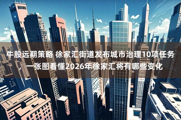 牛股远期策略 徐家汇街道发布城市治理10项任务，一张图看懂2026年徐家汇将有哪些变化